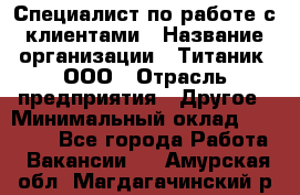 Специалист по работе с клиентами › Название организации ­ Титаник, ООО › Отрасль предприятия ­ Другое › Минимальный оклад ­ 22 000 - Все города Работа » Вакансии   . Амурская обл.,Магдагачинский р-н